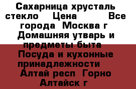 Сахарница хрусталь стекло  › Цена ­ 100 - Все города, Москва г. Домашняя утварь и предметы быта » Посуда и кухонные принадлежности   . Алтай респ.,Горно-Алтайск г.